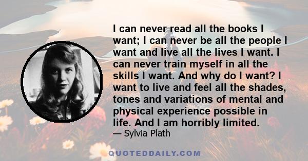 I can never read all the books I want; I can never be all the people I want and live all the lives I want. I can never train myself in all the skills I want. And why do I want? I want to live and feel all the shades,