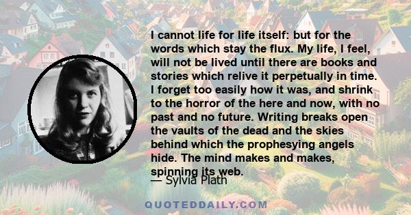 I cannot life for life itself: but for the words which stay the flux. My life, I feel, will not be lived until there are books and stories which relive it perpetually in time. I forget too easily how it was, and shrink