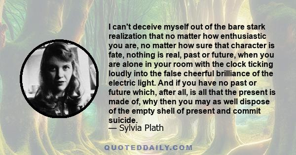 I can't deceive myself out of the bare stark realization that no matter how enthusiastic you are, no matter how sure that character is fate, nothing is real, past or future, when you are alone in your room with the