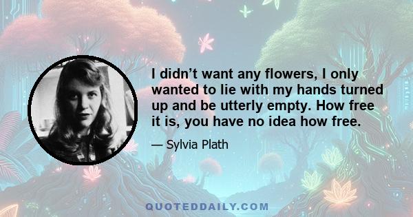 I didn’t want any flowers, I only wanted to lie with my hands turned up and be utterly empty. How free it is, you have no idea how free.