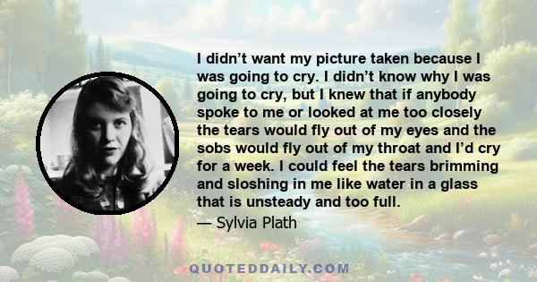 I didn’t want my picture taken because I was going to cry. I didn’t know why I was going to cry, but I knew that if anybody spoke to me or looked at me too closely the tears would fly out of my eyes and the sobs would