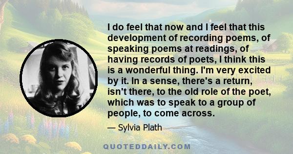 I do feel that now and I feel that this development of recording poems, of speaking poems at readings, of having records of poets, I think this is a wonderful thing. I'm very excited by it. In a sense, there's a return, 