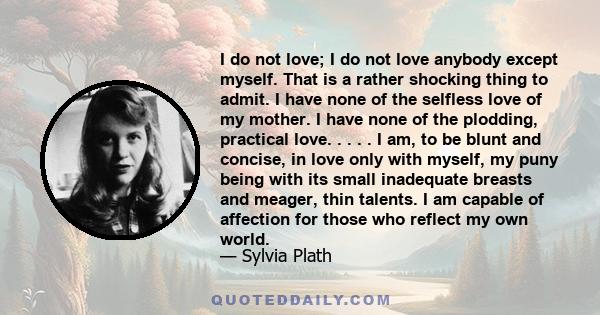 I do not love; I do not love anybody except myself. That is a rather shocking thing to admit. I have none of the selfless love of my mother. I have none of the plodding, practical love. . . . . I am, to be blunt and