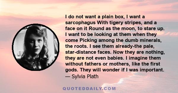 I do not want a plain box, I want a sarcophagus With tigery stripes, and a face on it Round as the moon, to stare up. I want to be looking at them when they come Picking among the dumb minerals, the roots. I see them