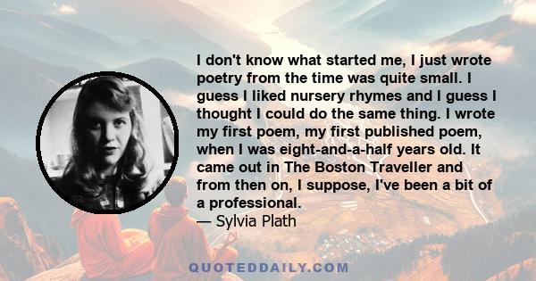 I don't know what started me, I just wrote poetry from the time was quite small. I guess I liked nursery rhymes and I guess I thought I could do the same thing. I wrote my first poem, my first published poem, when I was 