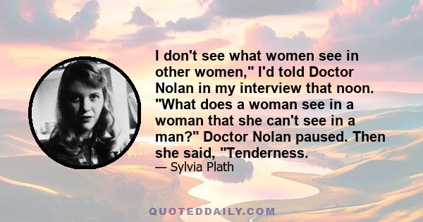 I don't see what women see in other women, I'd told Doctor Nolan in my interview that noon. What does a woman see in a woman that she can't see in a man? Doctor Nolan paused. Then she said, Tenderness.