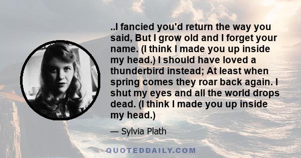 ..I fancied you'd return the way you said, But I grow old and I forget your name. (I think I made you up inside my head.) I should have loved a thunderbird instead; At least when spring comes they roar back again. I