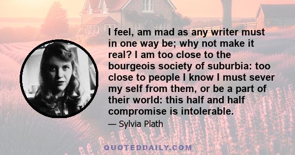 I feel, am mad as any writer must in one way be; why not make it real? I am too close to the bourgeois society of suburbia: too close to people I know I must sever my self from them, or be a part of their world: this