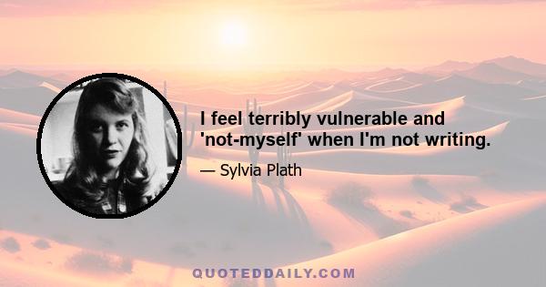 I feel terribly vulnerable and 'not-myself' when I'm not writing.