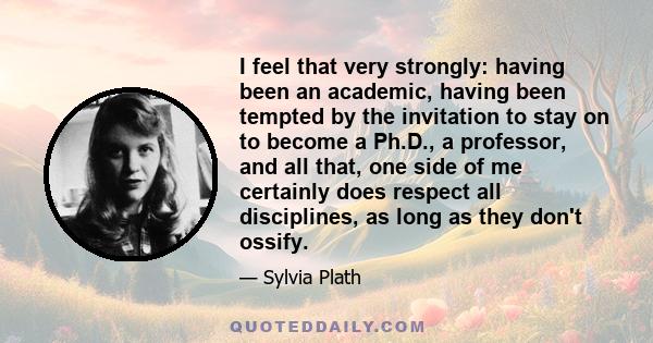 I feel that very strongly: having been an academic, having been tempted by the invitation to stay on to become a Ph.D., a professor, and all that, one side of me certainly does respect all disciplines, as long as they