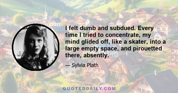 I felt dumb and subdued. Every time I tried to concentrate, my mind glided off, like a skater, into a large empty space, and pirouetted there, absently.