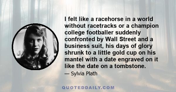 I felt like a racehorse in a world without racetracks or a champion college footballer suddenly confronted by Wall Street and a business suit, his days of glory shrunk to a little gold cup on his mantel with a date