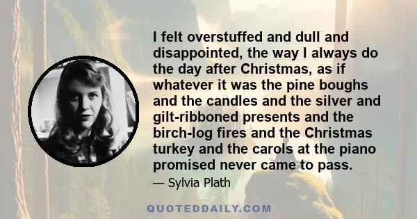 I felt overstuffed and dull and disappointed, the way I always do the day after Christmas, as if whatever it was the pine boughs and the candles and the silver and gilt-ribboned presents and the birch-log fires and the