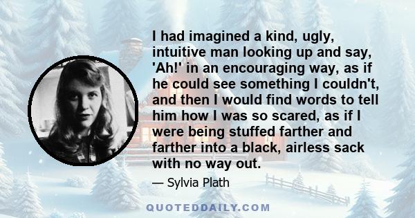 I had imagined a kind, ugly, intuitive man looking up and say, 'Ah!' in an encouraging way, as if he could see something I couldn't, and then I would find words to tell him how I was so scared, as if I were being