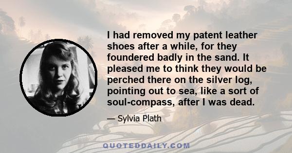 I had removed my patent leather shoes after a while, for they foundered badly in the sand. It pleased me to think they would be perched there on the silver log, pointing out to sea, like a sort of soul-compass, after I