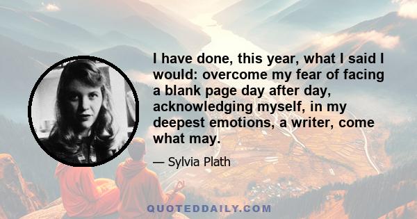 I have done, this year, what I said I would: overcome my fear of facing a blank page day after day, acknowledging myself, in my deepest emotions, a writer, come what may.