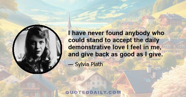 I have never found anybody who could stand to accept the daily demonstrative love I feel in me, and give back as good as I give.