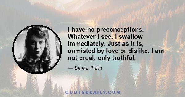 I have no preconceptions. Whatever I see, I swallow immediately. Just as it is, unmisted by love or dislike. I am not cruel, only truthful.