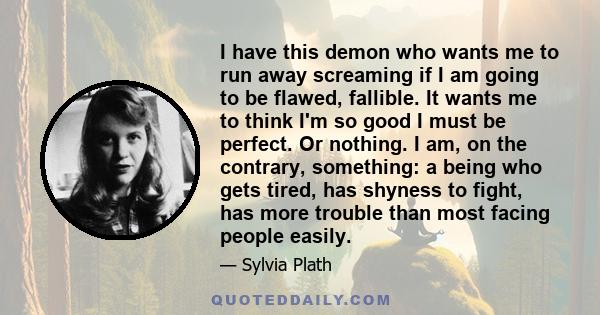 I have this demon who wants me to run away screaming if I am going to be flawed, fallible. It wants me to think I'm so good I must be perfect. Or nothing. I am, on the contrary, something: a being who gets tired, has