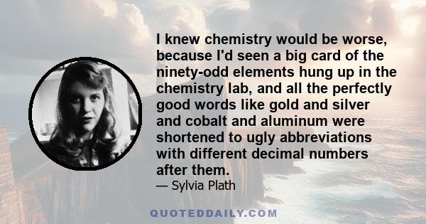 I knew chemistry would be worse, because I'd seen a big card of the ninety-odd elements hung up in the chemistry lab, and all the perfectly good words like gold and silver and cobalt and aluminum were shortened to ugly