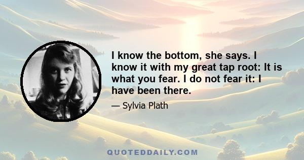 I know the bottom, she says. I know it with my great tap root: It is what you fear. I do not fear it: I have been there.