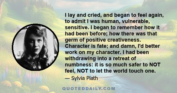 I lay and cried, and began to feel again, to admit I was human, vulnerable, sensitive. I began to remember how it had been before; how there was that germ of positive creativeness. Character is fate; and damn, I'd