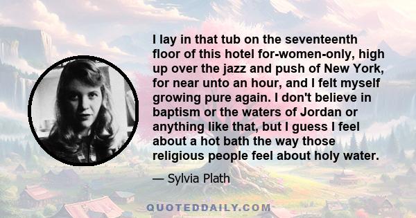 I lay in that tub on the seventeenth floor of this hotel for-women-only, high up over the jazz and push of New York, for near unto an hour, and I felt myself growing pure again. I don't believe in baptism or the waters