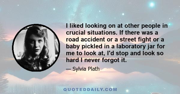 I liked looking on at other people in crucial situations. If there was a road accident or a street fight or a baby pickled in a laboratory jar for me to look at, I'd stop and look so hard I never forgot it.