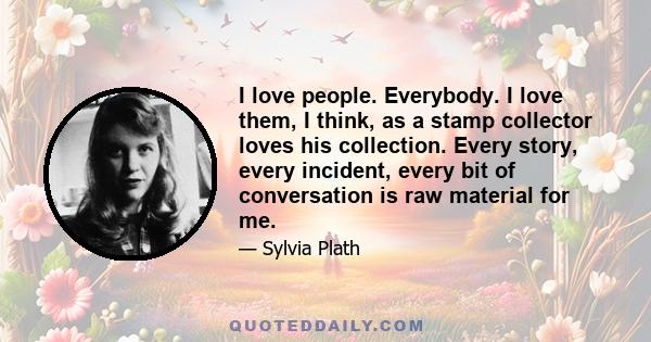 I love people. Everybody. I love them, I think, as a stamp collector loves his collection. Every story, every incident, every bit of conversation is raw material for me.