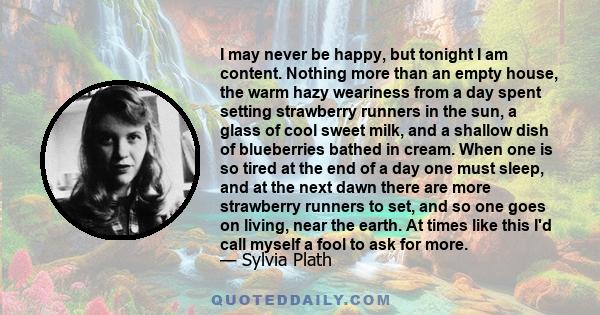 I may never be happy, but tonight I am content. Nothing more than an empty house, the warm hazy weariness from a day spent setting strawberry runners in the sun, a glass of cool sweet milk, and a shallow dish of