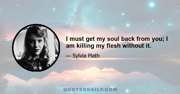 I must get my soul back from you; I am killing my flesh without it.