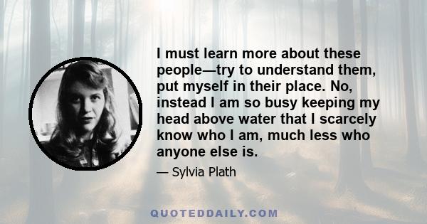 I must learn more about these people―try to understand them, put myself in their place. No, instead I am so busy keeping my head above water that I scarcely know who I am, much less who anyone else is.