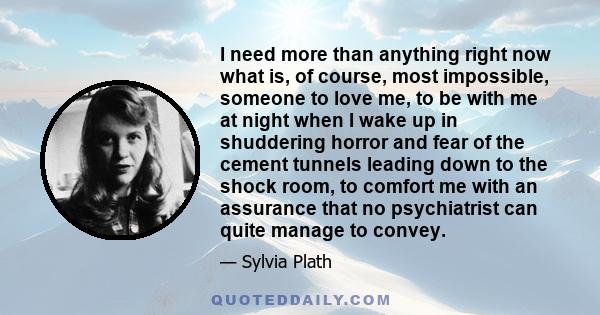 I need more than anything right now what is, of course, most impossible, someone to love me, to be with me at night when I wake up in shuddering horror and fear of the cement tunnels leading down to the shock room, to