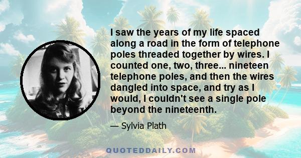 I saw the years of my life spaced along a road in the form of telephone poles threaded together by wires. I counted one, two, three... nineteen telephone poles, and then the wires dangled into space, and try as I would, 