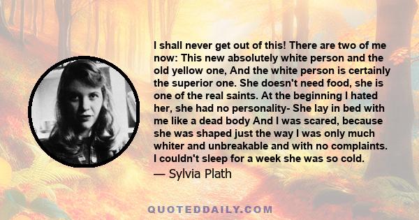 I shall never get out of this! There are two of me now: This new absolutely white person and the old yellow one, And the white person is certainly the superior one. She doesn't need food, she is one of the real saints.