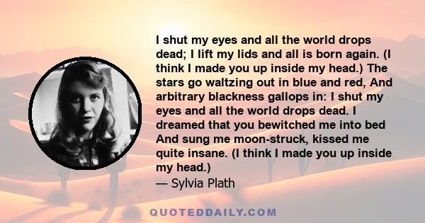 I shut my eyes and all the world drops dead; I lift my lids and all is born again. (I think I made you up inside my head.) The stars go waltzing out in blue and red, And arbitrary blackness gallops in: I shut my eyes