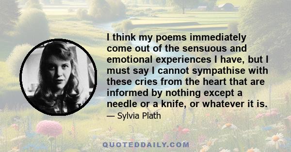 I think my poems immediately come out of the sensuous and emotional experiences I have, but I must say I cannot sympathise with these cries from the heart that are informed by nothing except a needle or a knife, or