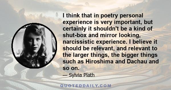 I think that in poetry personal experience is very important, but certainly it shouldn't be a kind of shut-box and mirror looking, narcissistic experience. I believe it should be relevant, and relevant to the larger