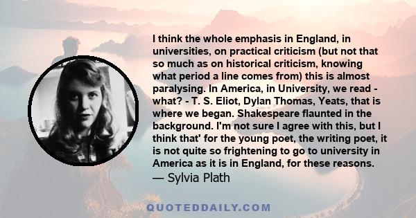 I think the whole emphasis in England, in universities, on practical criticism (but not that so much as on historical criticism, knowing what period a line comes from) this is almost paralysing. In America, in