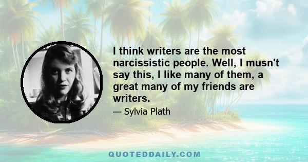 I think writers are the most narcissistic people. Well, I musn't say this, I like many of them, a great many of my friends are writers.