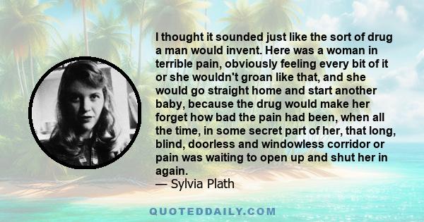 I thought it sounded just like the sort of drug a man would invent. Here was a woman in terrible pain, obviously feeling every bit of it or she wouldn't groan like that, and she would go straight home and start another