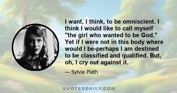 I want, I think, to be omniscient. I think I would like to call myself the girl who wanted to be God. Yet if I were not in this body where would I be-perhaps I am destined to be classified and qualified. But, oh, I cry