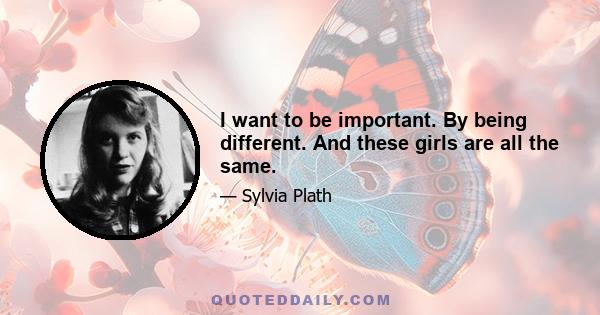 I want to be important. By being different. And these girls are all the same.