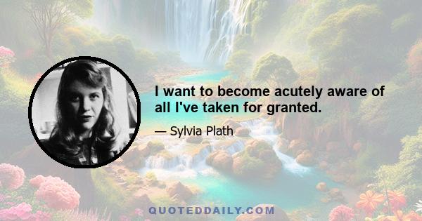 I want to become acutely aware of all I've taken for granted.