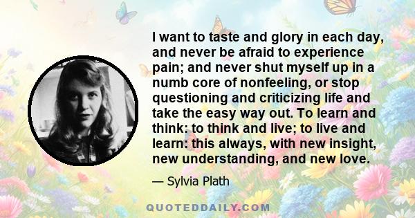 I want to taste and glory in each day, and never be afraid to experience pain; and never shut myself up in a numb core of nonfeeling, or stop questioning and criticizing life and take the easy way out. To learn and