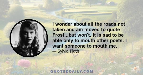 I wonder about all the roads not taken and am moved to quote Frost...but won't. It is sad to be able only to mouth other poets. I want someone to mouth me.