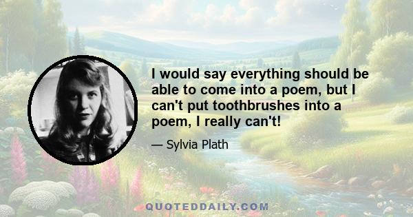 I would say everything should be able to come into a poem, but I can't put toothbrushes into a poem, I really can't!