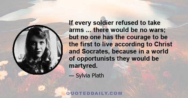 If every soldier refused to take arms ... there would be no wars; but no one has the courage to be the first to live according to Christ and Socrates, because in a world of opportunists they would be martyred.