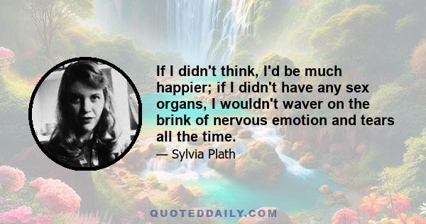 If I didn't think, I'd be much happier; if I didn't have any sex organs, I wouldn't waver on the brink of nervous emotion and tears all the time.