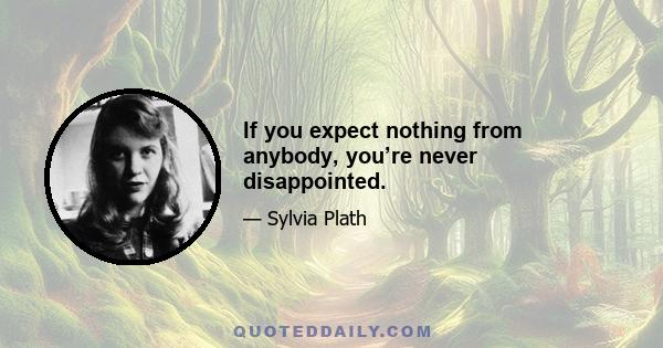 If you expect nothing from anybody, you’re never disappointed.